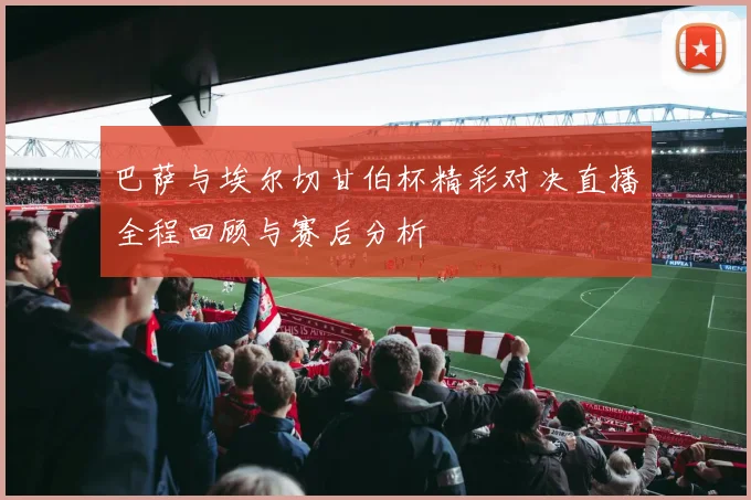 巴萨与埃尔切甘伯杯精彩对决直播全程回顾与赛后分析