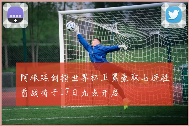 阿根廷剑指世界杯卫冕豪取七连胜首战将于17日九点开启