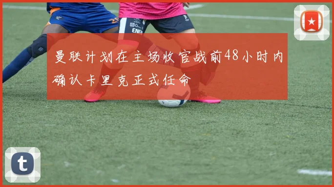 曼联计划在主场收官战前48小时内确认卡里克正式任命