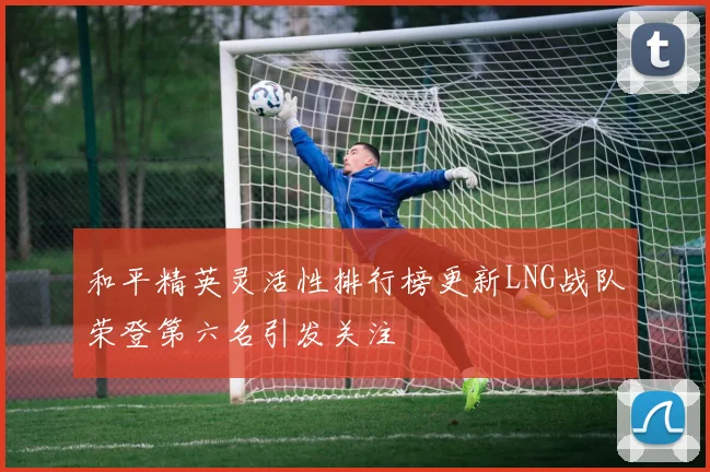 和平精英灵活性排行榜更新LNG战队荣登第六名引发关注