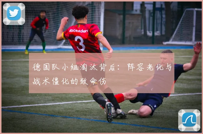 德国队小组淘汰背后：阵容老化与战术僵化的致命伤