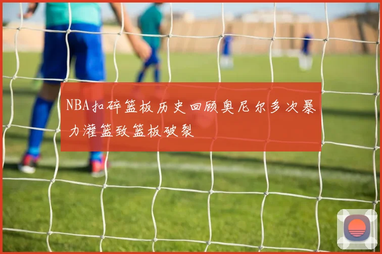 NBA扣碎篮板历史回顾奥尼尔多次暴力灌篮致篮板破裂