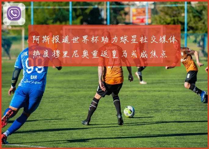 阿斯报道世界杯助力球星社交媒体热度穆里尼奥重返皇马或成焦点