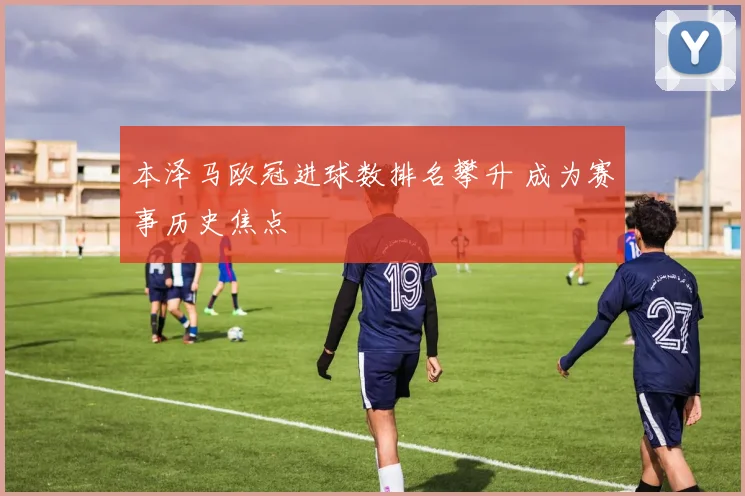 本泽马欧冠进球数排名攀升 成为赛事历史焦点
