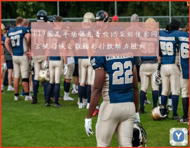 U19国足半场领先哥伦比亚刘佳乐闪击破门依合散精彩扑救助力胜利
