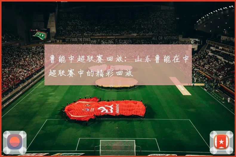 鲁能中超联赛回放：山东鲁能在中超联赛中的精彩回放
